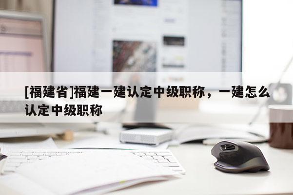 [福建省]福建一建認(rèn)定中級(jí)職稱，一建怎么認(rèn)定中級(jí)職稱
