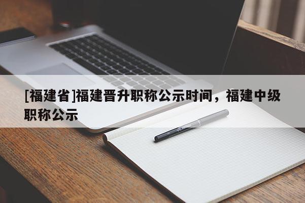 [福建省]福建晉升職稱公示時(shí)間，福建中級(jí)職稱公示