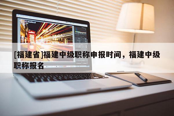 [福建省]福建中級(jí)職稱申報(bào)時(shí)間，福建中級(jí)職稱報(bào)名