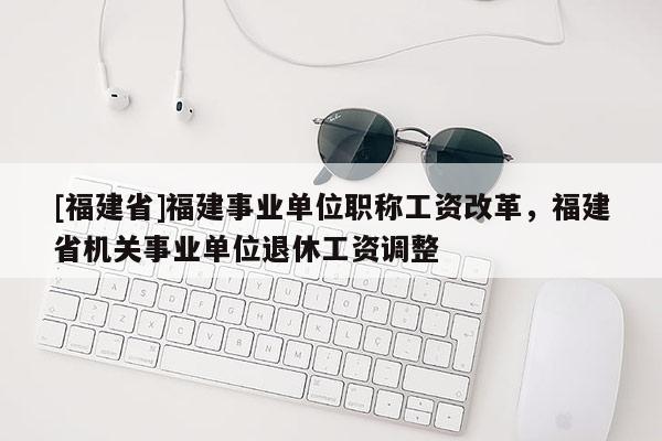 [福建省]福建事業(yè)單位職稱工資改革，福建省機(jī)關(guān)事業(yè)單位退休工資調(diào)整