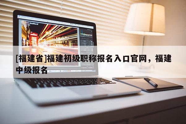[福建省]福建初級職稱報名入口官網，福建中級報名