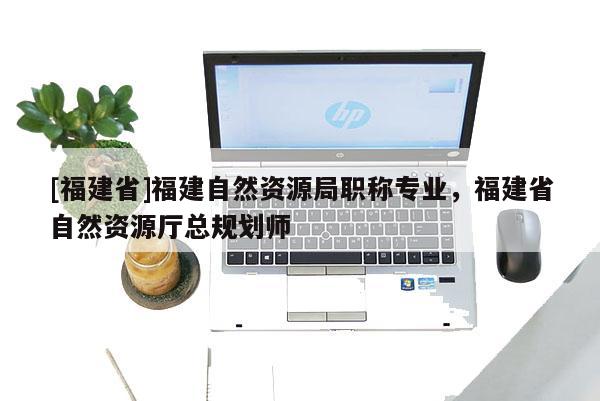 [福建省]福建自然資源局職稱專業(yè)，福建省自然資源廳總規(guī)劃師