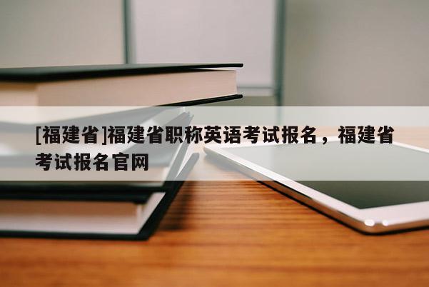 [福建省]福建省職稱英語考試報(bào)名，福建省考試報(bào)名官網(wǎng)