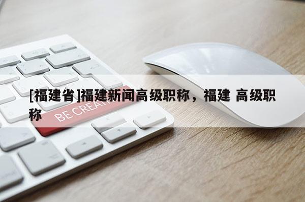 [福建省]福建新聞高級(jí)職稱，福建 高級(jí)職稱