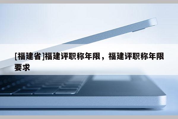 [福建省]福建評(píng)職稱年限，福建評(píng)職稱年限要求