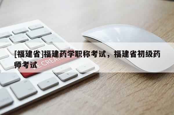 [福建省]福建藥學(xué)職稱考試，福建省初級(jí)藥師考試