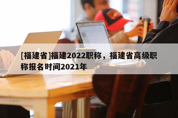 [福建省]福建2022職稱(chēng)，福建省高級(jí)職稱(chēng)報(bào)名時(shí)間2021年