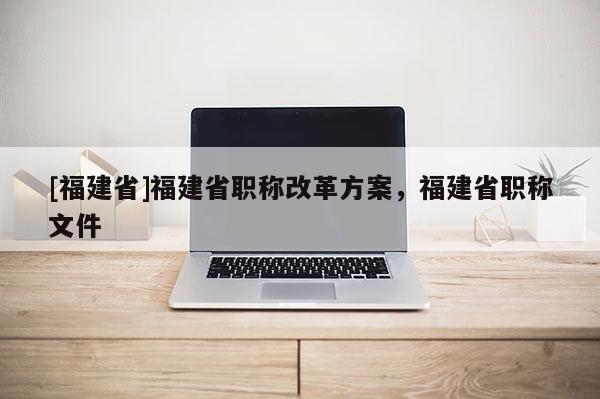 [福建省]福建省職稱改革方案，福建省職稱文件