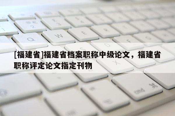 [福建省]福建省檔案職稱中級論文，福建省職稱評定論文指定刊物