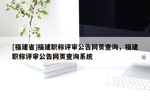 [福建省]福建職稱評(píng)審公告網(wǎng)頁查詢，福建職稱評(píng)審公告網(wǎng)頁查詢系統(tǒng)