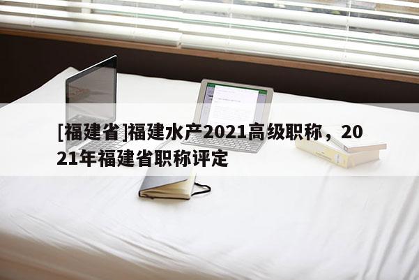 [福建省]福建水產(chǎn)2021高級(jí)職稱，2021年福建省職稱評(píng)定
