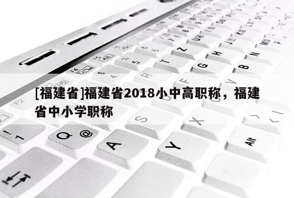 [福建省]福建省2018小中高職稱(chēng)，福建省中小學(xué)職稱(chēng)
