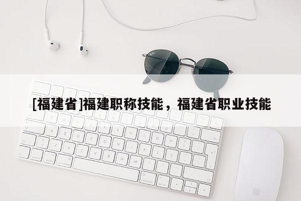 [福建省]福建職稱技能，福建省職業(yè)技能