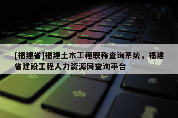 [福建省]福建土木工程職稱查詢系統(tǒng)，福建省建設(shè)工程人力資源網(wǎng)查詢平臺(tái)