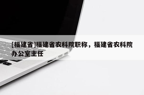 [福建省]福建省農(nóng)科院職稱，福建省農(nóng)科院辦公室主任
