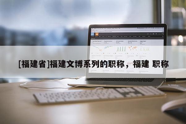 [福建省]福建文博系列的職稱，福建 職稱