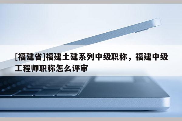 [福建省]福建土建系列中級(jí)職稱，福建中級(jí)工程師職稱怎么評(píng)審