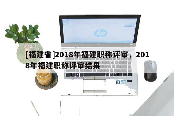 [福建省]2018年福建職稱評(píng)審，2018年福建職稱評(píng)審結(jié)果