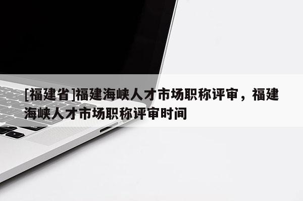 [福建省]福建海峽人才市場(chǎng)職稱評(píng)審，福建海峽人才市場(chǎng)職稱評(píng)審時(shí)間