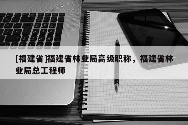 [福建省]福建省林業(yè)局高級職稱，福建省林業(yè)局總工程師