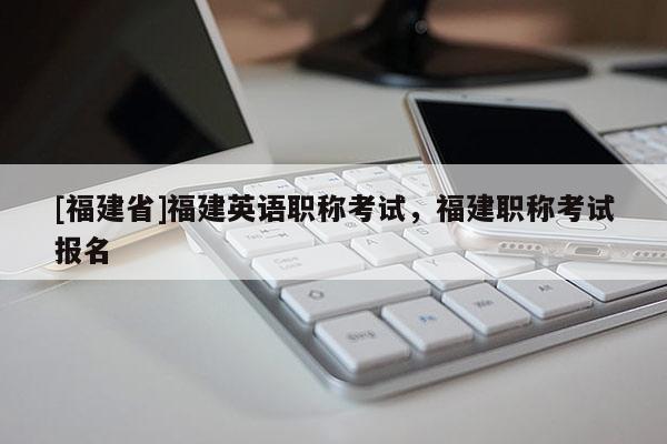 [福建省]福建英語職稱考試，福建職稱考試報(bào)名