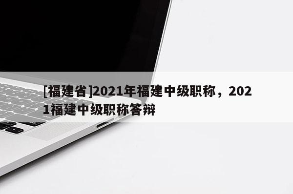 [福建省]2021年福建中級(jí)職稱，2021福建中級(jí)職稱答辯