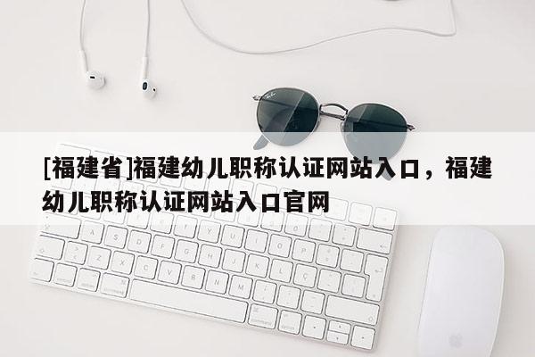 [福建省]福建幼兒職稱認(rèn)證網(wǎng)站入口，福建幼兒職稱認(rèn)證網(wǎng)站入口官網(wǎng)