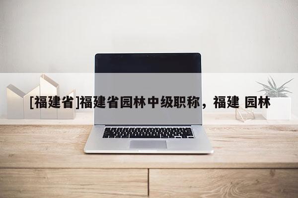 [福建省]福建省園林中級(jí)職稱，福建 園林