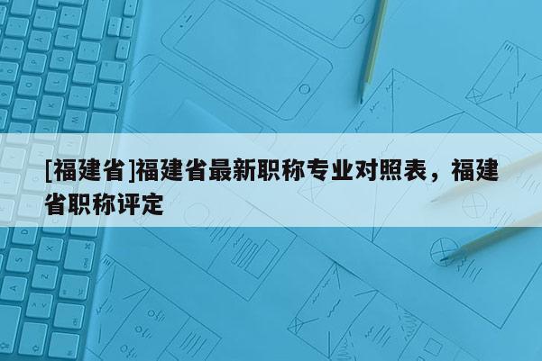 [福建省]福建省最新職稱專業(yè)對照表，福建省職稱評定