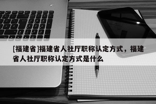 [福建省]福建省人社廳職稱認(rèn)定方式，福建省人社廳職稱認(rèn)定方式是什么