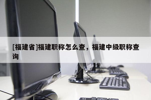 [福建省]福建職稱怎么查，福建中級職稱查詢