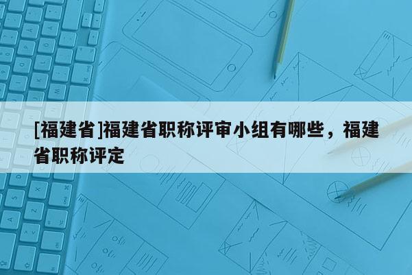 [福建省]福建省職稱評(píng)審小組有哪些，福建省職稱評(píng)定