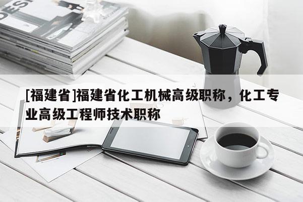 [福建省]福建省化工機(jī)械高級(jí)職稱，化工專業(yè)高級(jí)工程師技術(shù)職稱