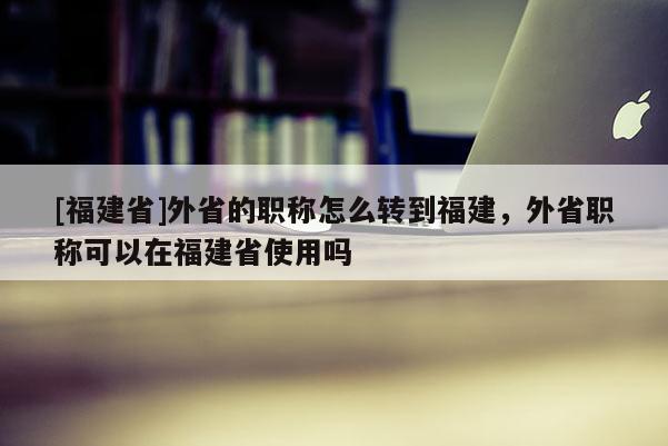 [福建省]外省的職稱怎么轉(zhuǎn)到福建，外省職稱可以在福建省使用嗎
