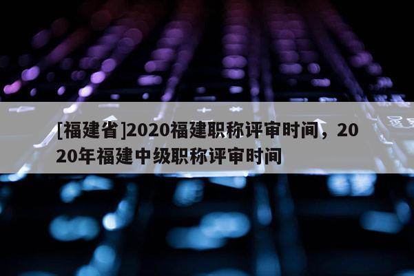[福建省]2020福建職稱評(píng)審時(shí)間，2020年福建中級(jí)職稱評(píng)審時(shí)間