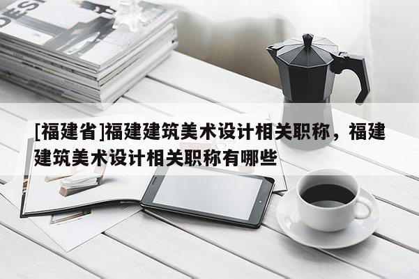 [福建省]福建建筑美術(shù)設(shè)計相關(guān)職稱，福建建筑美術(shù)設(shè)計相關(guān)職稱有哪些