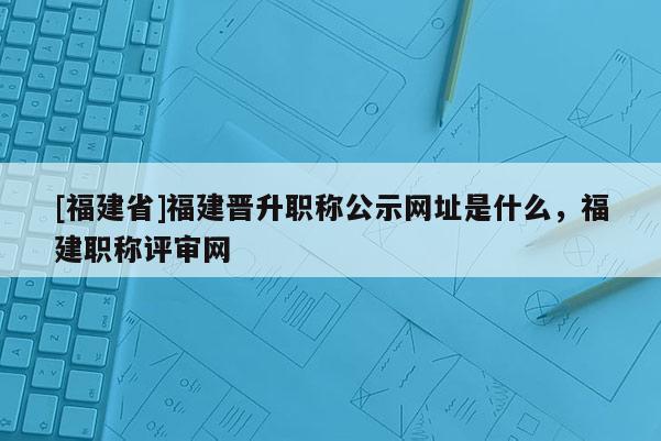 [福建省]福建晉升職稱公示網(wǎng)址是什么，福建職稱評(píng)審網(wǎng)