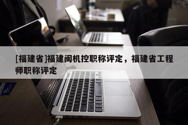 [福建省]福建閩機控職稱評定，福建省工程師職稱評定