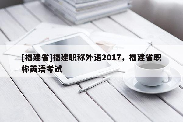 [福建省]福建職稱外語(yǔ)2017，福建省職稱英語(yǔ)考試