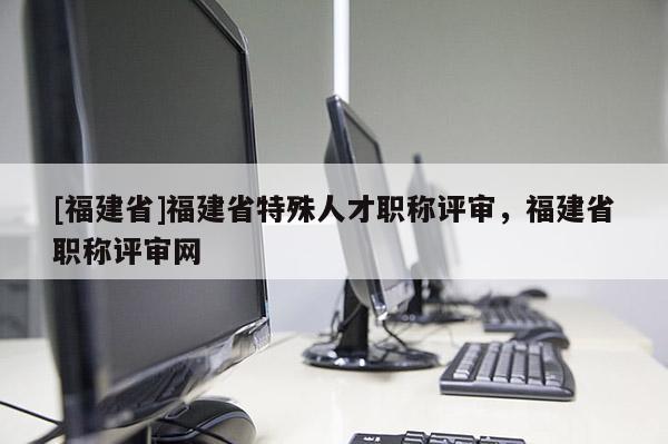 [福建省]福建省特殊人才職稱評審，福建省職稱評審網(wǎng)