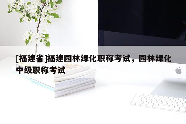 [福建省]福建園林綠化職稱考試，園林綠化中級職稱考試