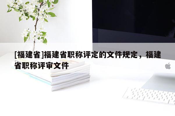 [福建省]福建省職稱評定的文件規(guī)定，福建省職稱評審文件