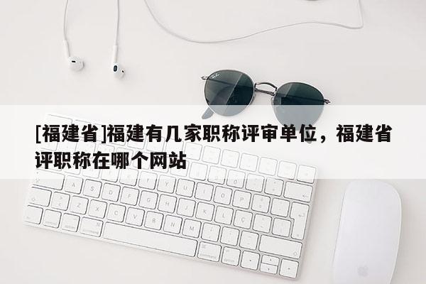 [福建省]福建有幾家職稱評(píng)審單位，福建省評(píng)職稱在哪個(gè)網(wǎng)站