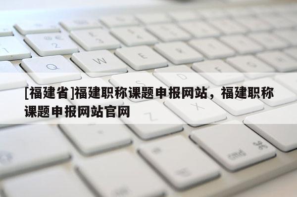 [福建省]福建職稱課題申報(bào)網(wǎng)站，福建職稱課題申報(bào)網(wǎng)站官網(wǎng)