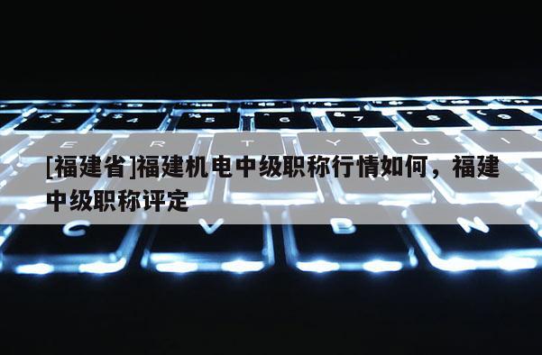 [福建省]福建機電中級職稱行情如何，福建中級職稱評定