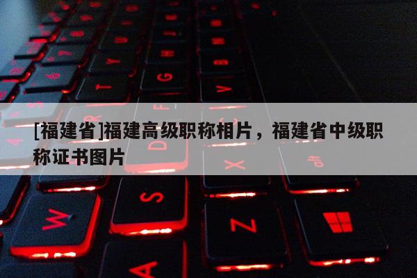[福建省]福建高級(jí)職稱相片，福建省中級(jí)職稱證書圖片