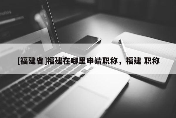 [福建省]福建在哪里申請職稱，福建 職稱