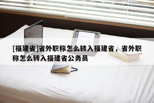 [福建省]省外職稱怎么轉(zhuǎn)入福建省，省外職稱怎么轉(zhuǎn)入福建省公務(wù)員