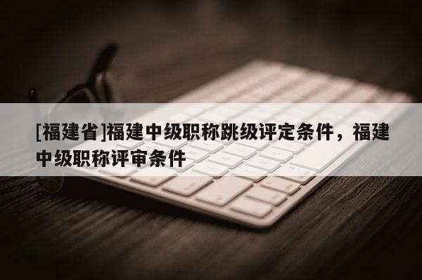 [福建省]福建中級職稱跳級評定條件，福建中級職稱評審條件