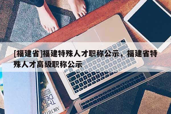 [福建省]福建特殊人才職稱公示，福建省特殊人才高級(jí)職稱公示